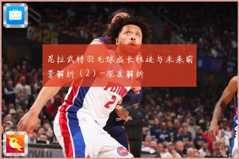昆拉武特羽毛球成长轨迹与未来前景解析（2）-深度解析