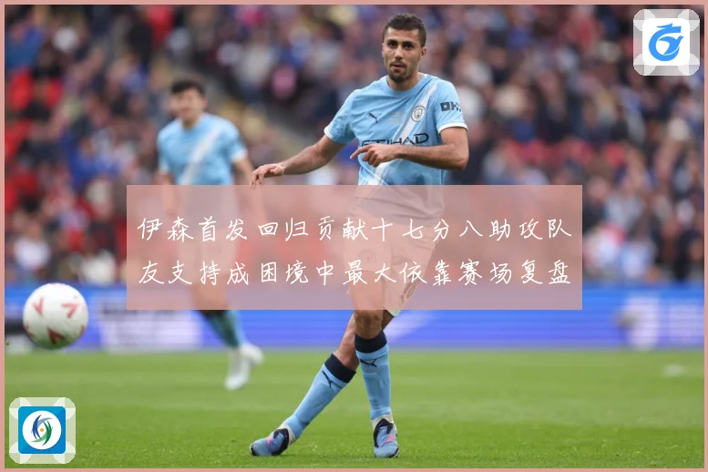 伊森首发回归贡献十七分八助攻队友支持成困境中最大依靠赛场复盘-深度解析