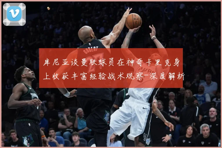 库尼亚谈曼联球员在神奇卡里克身上收获丰富经验战术观察-深度解析