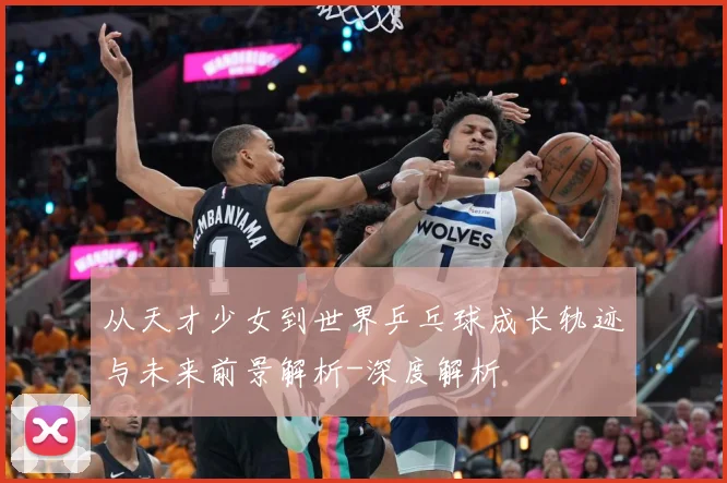 从天才少女到世界乒乓球成长轨迹与未来前景解析-深度解析