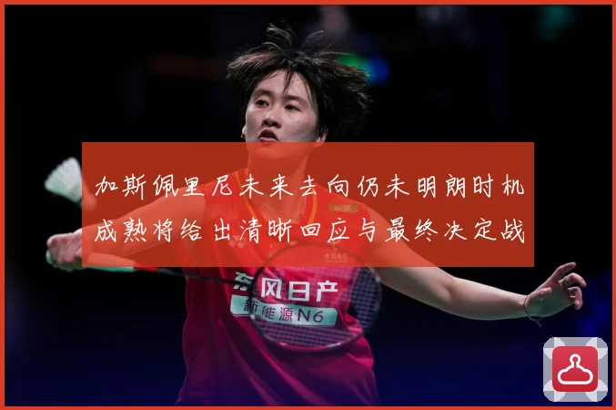 加斯佩里尼未来去向仍未明朗时机成熟将给出清晰回应与最终决定战术观察-深度解析