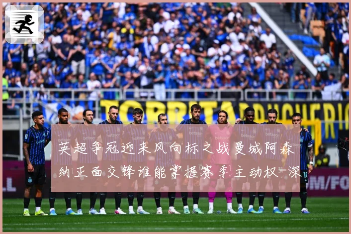 英超争冠迎来风向标之战曼城阿森纳正面交锋谁能掌握赛季主动权-深度解析
