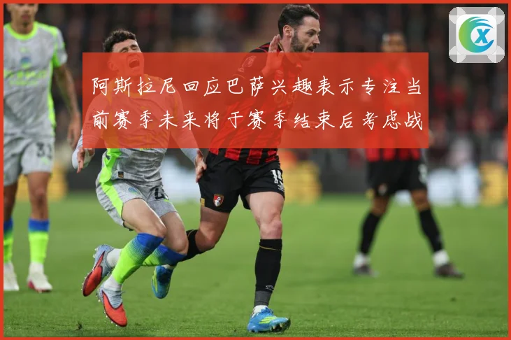 阿斯拉尼回应巴萨兴趣表示专注当前赛季未来将于赛季结束后考虑战术观察-深度解析