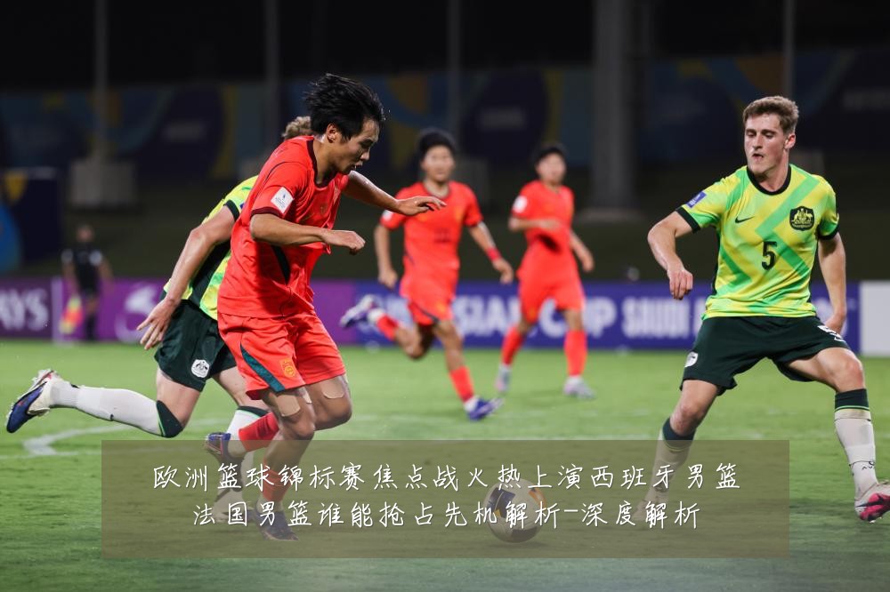 欧洲篮球锦标赛焦点战火热上演西班牙男篮法国男篮谁能抢占先机解析-深度解析
