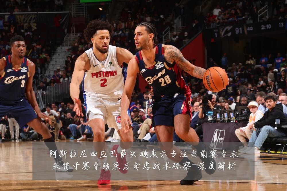 阿斯拉尼回应巴萨兴趣表示专注当前赛季未来将于赛季结束后考虑战术观察-深度解析
