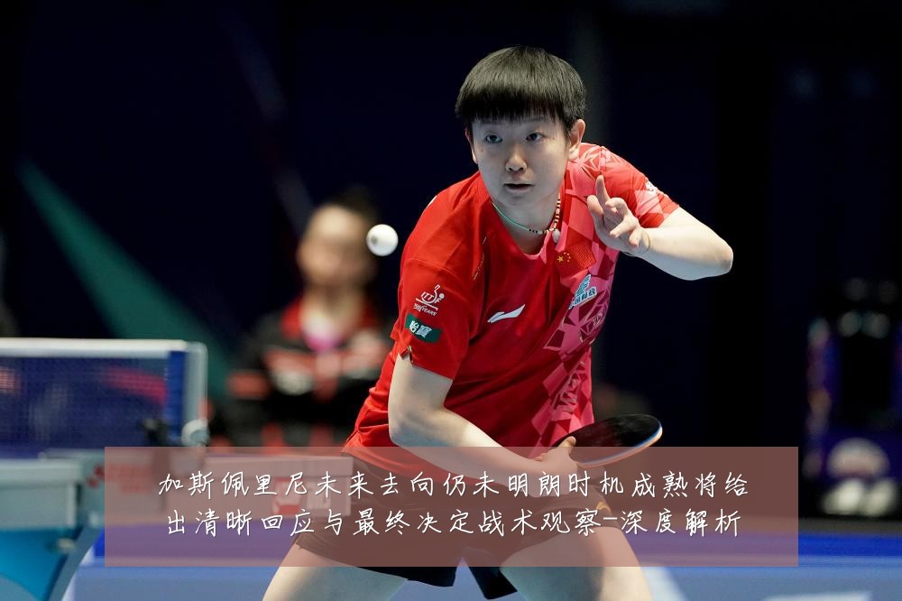 加斯佩里尼未来去向仍未明朗时机成熟将给出清晰回应与最终决定战术观察-深度解析